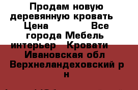 Продам новую деревянную кровать  › Цена ­ 13 850 - Все города Мебель, интерьер » Кровати   . Ивановская обл.,Верхнеландеховский р-н